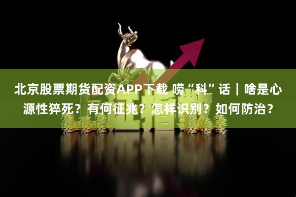 北京股票期货配资APP下载 唠“科”话｜啥是心源性猝死？有何征兆？怎样识别？如何防治？
