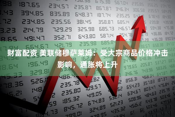 财富配资 美联储穆萨莱姆：受大宗商品价格冲击影响，通胀将上升