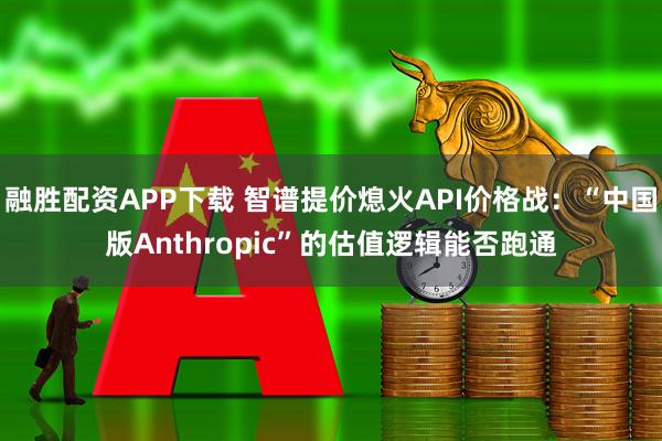 融胜配资APP下载 智谱提价熄火API价格战：“中国版Anthropic”的估值逻辑能否跑通