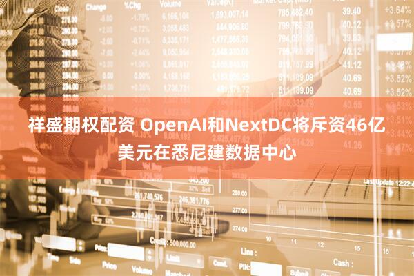 祥盛期权配资 OpenAI和NextDC将斥资46亿美元在悉尼建数据中心