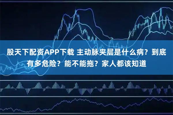 股天下配资APP下载 主动脉夹层是什么病?到底有多危险?能不能拖?家人都该知道