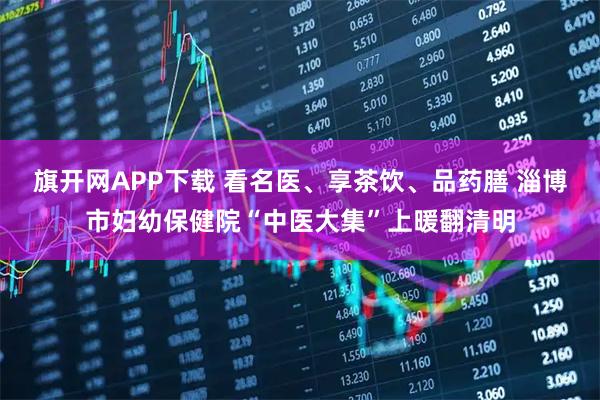 旗开网APP下载 看名医、享茶饮、品药膳 淄博市妇幼保健院“中医大集”上暖翻清明