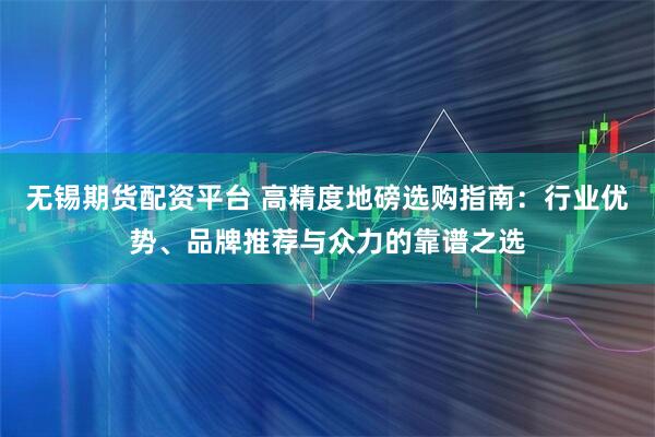 无锡期货配资平台 高精度地磅选购指南：行业优势、品牌推荐与众力的靠谱之选