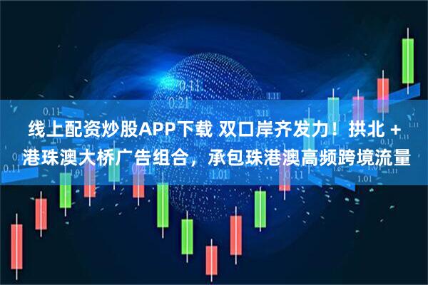 线上配资炒股APP下载 双口岸齐发力！拱北 + 港珠澳大桥广告组合，承包珠港澳高频跨境流量