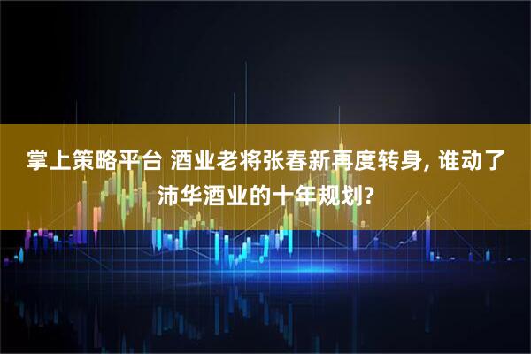 掌上策略平台 酒业老将张春新再度转身, 谁动了沛华酒业的十年规划?