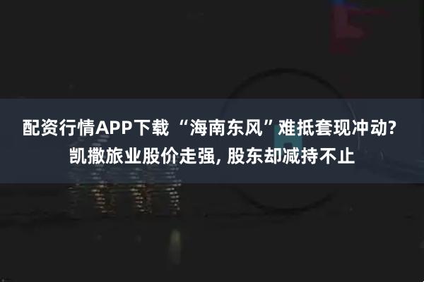 配资行情APP下载 “海南东风”难抵套现冲动? 凯撒旅业股价走强, 股东却减持不止
