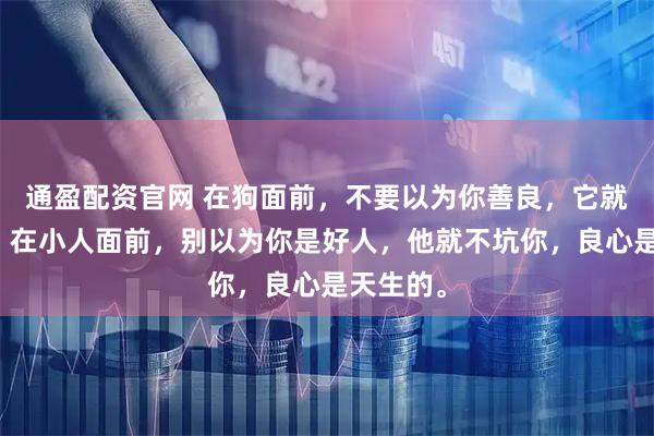 通盈配资官网 在狗面前，不要以为你善良，它就不咬你；在小人面前，别以为你是好人，他就不坑你，良心是天生的。