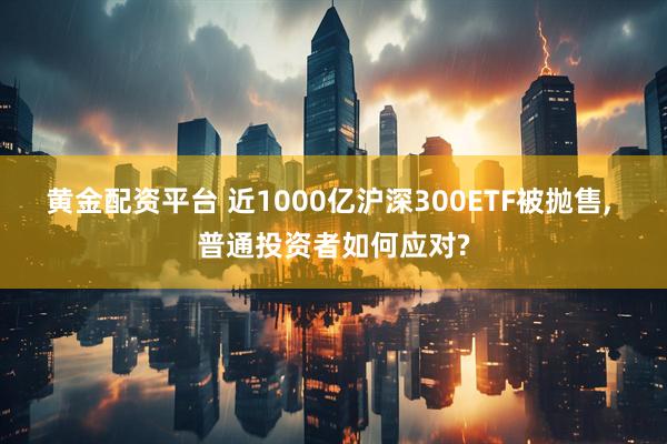 黄金配资平台 近1000亿沪深300ETF被抛售, 普通投资者如何应对?
