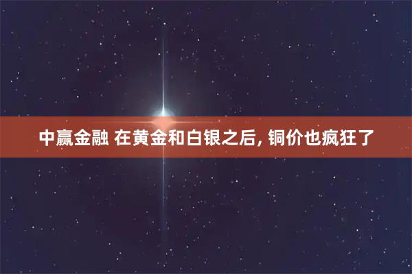 中赢金融 在黄金和白银之后, 铜价也疯狂了