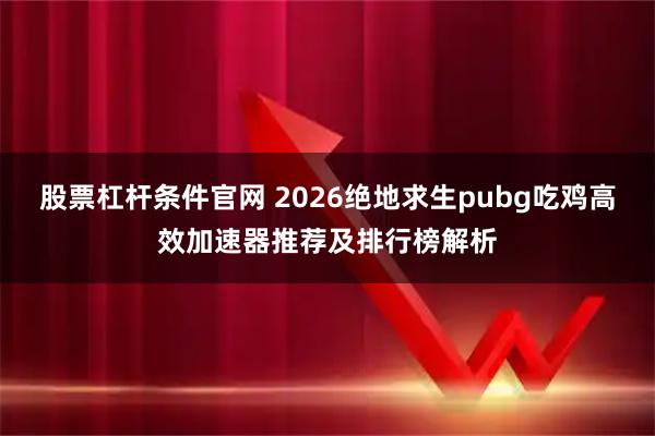 股票杠杆条件官网 2026绝地求生pubg吃鸡高效加速器推荐及排行榜解析