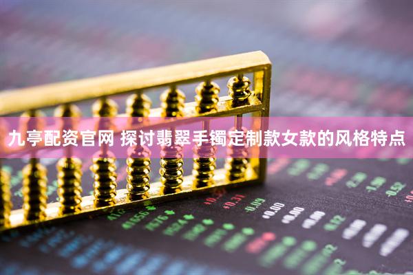 九亭配资官网 探讨翡翠手镯定制款女款的风格特点