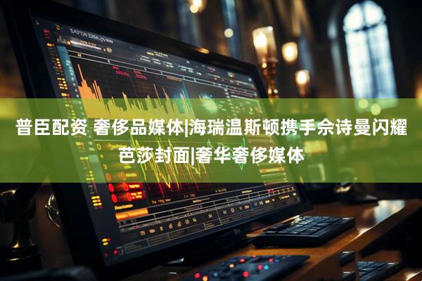 普臣配资 奢侈品媒体|海瑞温斯顿携手佘诗曼闪耀芭莎封面|奢华奢侈媒体