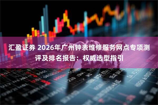 汇盈证券 2026年广州钟表维修服务网点专项测评及排名报告：权威选型指引