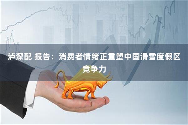 泸深配 报告：消费者情绪正重塑中国滑雪度假区竞争力