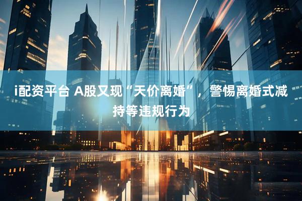 i配资平台 A股又现“天价离婚”，警惕离婚式减持等违规行为