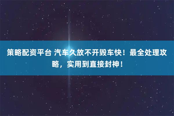 策略配资平台 汽车久放不开毁车快！最全处理攻略，实用到直接封神！