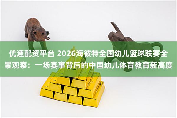 优速配资平台 2026海彼特全国幼儿篮球联赛全景观察：一场赛事背后的中国幼儿体育教育新高度
