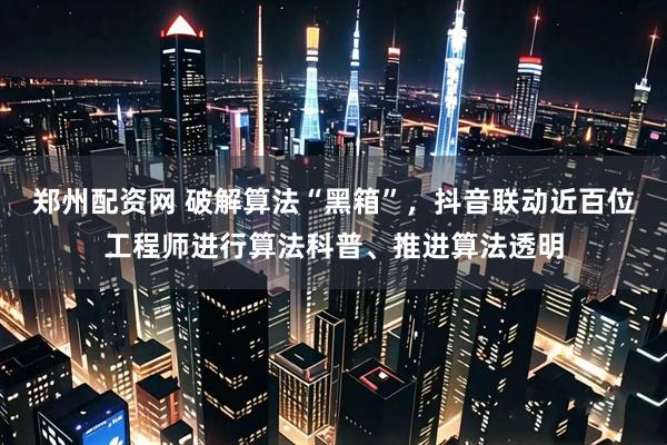 郑州配资网 破解算法“黑箱”，抖音联动近百位工程师进行算法科普、推进算法透明