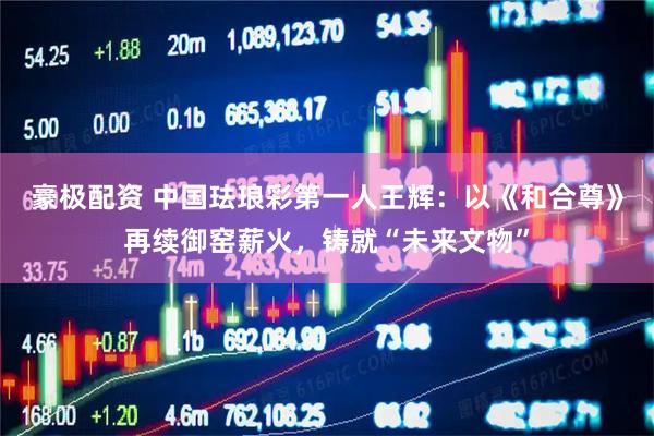 豪极配资 中国珐琅彩第一人王辉：以《和合尊》再续御窑薪火，铸就“未来文物”