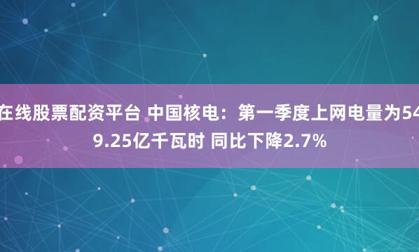 在线股票配资平台 中国核电：第一季度上网电量为549.25亿千瓦时 同比下降2.7%